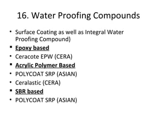 16. Water Proofing Compounds
• Surface Coating as well as Integral Water
Proofing Compound)
 Epoxy based
• Ceracote EPW (CERA)
 Acrylic Polymer Based
• POLYCOAT SRP (ASIAN)
• Ceralastic (CERA)
 SBR based
• POLYCOAT SRP (ASIAN)
 