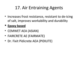17. Air Entraining Agents
• Increases frost resistance, resistant to de-icing
of salt, improves workability and durability
 Epoxy based
• CEMWET AEA (ASIAN)
• FAIRCRETE AE (FAIRMATE)
• Dr. Fixit Pidicrete AEA (PIDILITE)
 