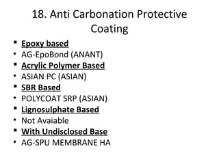 18. Anti Carbonation Protective
Coating
 Epoxy based
• AG-EpoBond (ANANT)
 Acrylic Polymer Based
• ASIAN PC (ASIAN)
 SBR Based
• POLYCOAT SRP (ASIAN)
 Lignosulphate Based
• Not Avaiable
 With Undisclosed Base
• AG-SPU MEMBRANE HA
 
