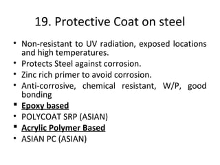 19. Protective Coat on steel
• Non-resistant to UV radiation, exposed locations
and high temperatures.
• Protects Steel against corrosion.
• Zinc rich primer to avoid corrosion.
• Anti-corrosive, chemical resistant, W/P, good
bonding
 Epoxy based
• POLYCOAT SRP (ASIAN)
 Acrylic Polymer Based
• ASIAN PC (ASIAN)
 