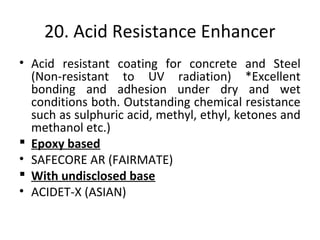 20. Acid Resistance Enhancer
• Acid resistant coating for concrete and Steel
(Non-resistant to UV radiation) *Excellent
bonding and adhesion under dry and wet
conditions both. Outstanding chemical resistance
such as sulphuric acid, methyl, ethyl, ketones and
methanol etc.)
 Epoxy based
• SAFECORE AR (FAIRMATE)
 With undisclosed base
• ACIDET-X (ASIAN)
 