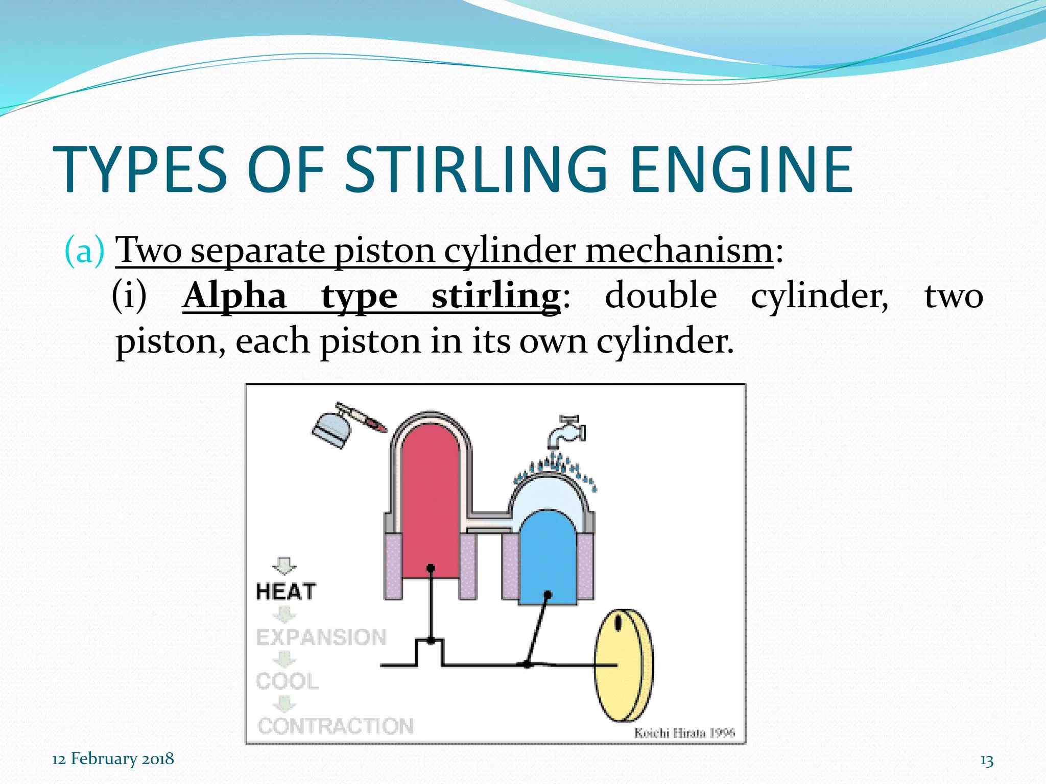 TYPES OF STIRLING ENGINE
(a) Two separate piston cylinder mechanism:
(i) Alpha type stirling: double cylinder, two
piston, each piston in its own cylinder.
12 February 2018 13
 
