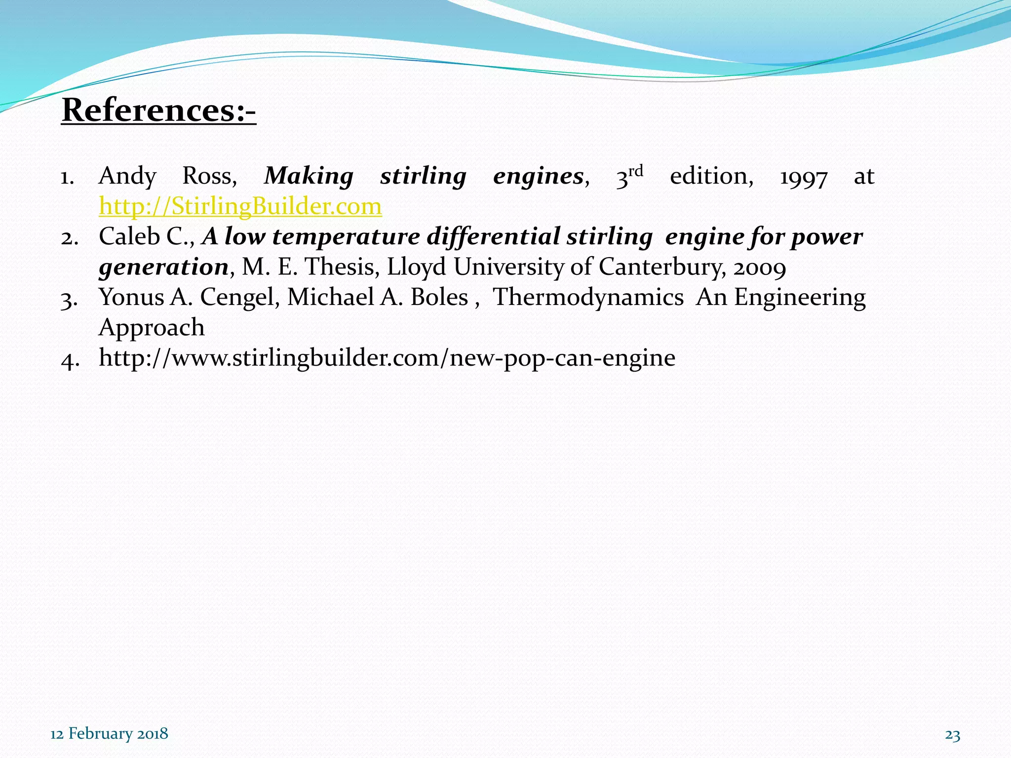 References:-
1. Andy Ross, Making stirling engines, 3rd edition, 1997 at
http://StirlingBuilder.com
2. Caleb C., A low temperature differential stirling engine for power
generation, M. E. Thesis, Lloyd University of Canterbury, 2009
3. Yonus A. Cengel, Michael A. Boles , Thermodynamics An Engineering
Approach
4. http://www.stirlingbuilder.com/new-pop-can-engine
12 February 2018 23
 