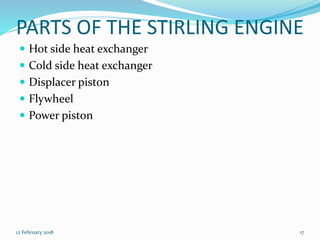 PARTS OF THE STIRLING ENGINE
 Hot side heat exchanger
 Cold side heat exchanger
 Displacer piston
 Flywheel
 Power piston
12 February 2018 17
 