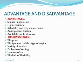 ADVANTAGE AND DISADVANTAGE
 ADVANTAGES:-
 Silence in operation
 High efficiency
 Reliability and easy maintenance
 An important lifetime
 Availability of heat source.
 DISADVANTAGES:-
 The price
 The ignorance of this type of engine
 Variety of models
 Problems of sealing
 Heat transfers
 The lack of flexibility
12 February 2018 19
 
