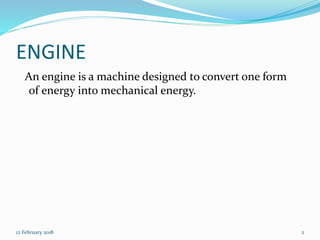 ENGINE
An engine is a machine designed to convert one form
of energy into mechanical energy.
12 February 2018 2
 