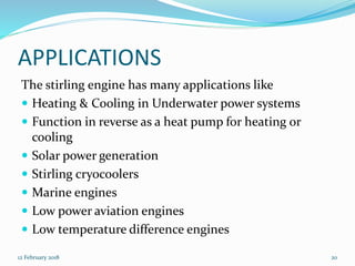 APPLICATIONS
The stirling engine has many applications like
 Heating & Cooling in Underwater power systems
 Function in reverse as a heat pump for heating or
cooling
 Solar power generation
 Stirling cryocoolers
 Marine engines
 Low power aviation engines
 Low temperature difference engines
12 February 2018 20
 