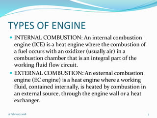 TYPES OF ENGINE
 INTERNAL COMBUSTION: An internal combustion
engine (ICE) is a heat engine where the combustion of
a fuel occurs with an oxidizer (usually air) in a
combustion chamber that is an integral part of the
working fluid flow circuit.
 EXTERNAL COMBUSTION: An external combustion
engine (EC engine) is a heat engine where a working
fluid, contained internally, is heated by combustion in
an external source, through the engine wall or a heat
exchanger.
12 February 2018 3
 