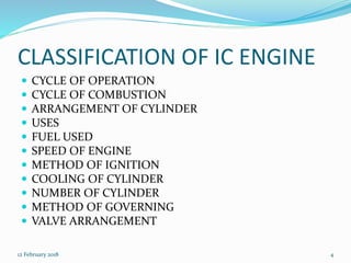 CLASSIFICATION OF IC ENGINE
 CYCLE OF OPERATION
 CYCLE OF COMBUSTION
 ARRANGEMENT OF CYLINDER
 USES
 FUEL USED
 SPEED OF ENGINE
 METHOD OF IGNITION
 COOLING OF CYLINDER
 NUMBER OF CYLINDER
 METHOD OF GOVERNING
 VALVE ARRANGEMENT
12 February 2018 4
 