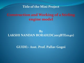 Title of the Mini Project
Construction and Working of a Stirling
engine model
By
LAKSHI NANDAN BORAH(DC2013BTE0140)
GUIDE:- Asst. Prof. Pallav Gogoi
 