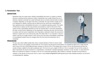 2. Penetration Test
DEFINITION
Penetration tests are a great way to identify vulnerabilities that exists in a system or network
that has an existing security measures in place. A penetration test usually involves the use of
attacking methods conducted by trusted individuals that are similarly used by hostile intruders
or hackers. Depending on the type of test that is conducted, this may involve a simple scan of
an IP addresses to identify machines that are offering services with known vulnerabilities or
even exploiting known vulnerabilities that exists in an unpatched operating system. The results
of these tests or attacks are then documented and presented as report to the owner of the
system and the vulnerabilities identified can then be resolved. Bear in mind that a penetration
test does not last forever. Depending on the organization conducting the tests, the time frame
to conduct each test varies. A penetration test is basically an attempt to breach the security of a
network or system and is not a full security audit. This means that it is no more than a view of a
system’s security at a single moment in time. At this time, the known vulnerabilities, weaknesses
or misconfigured systems have not changed within the time frame the penetration test is
conducted.
PROCEDURE
- The test uses a thick-walled sample tube, with an outside diameter of 50.8 mm and an inside
diameter of 35 mm, and a length of around 650 mm. This is driven into the ground at the bottom of a borehole by blows from a slide hammer
with a mass of 63.5 kg (140 lb) falling through a distance of 760 mm (30 in). The sample tube is driven 150 mm into the ground and then the
number of blows needed for the tube to penetrate each 150 mm (6 in) up to a depth of 450 mm (18 in) is recorded. The sum of the number of
blows required for the second and third 6 in. of penetration is termed the "standard penetration resistance" or the "N-value". In cases where 50
blows are insufficient to advance it through a 150 mm (6 in) interval the penetration after 50 blows is recorded. The blow count provides an
indication of the density of the ground, and it is used in many empirical geotechnical engineering formulae. Detailed procedure can be found
on Geotechdata.info database.
 