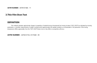 ASTM NUMBER - ASTM D1586 - 11
3.Thin Film Oven Test
DEFINITION
This method indicates approximate change in properties of asphalt during conventional hot-mixing at about 150°C [302°F] as indicated by viscosity,
penetration, or ductility measurements. It yields a residue which approximates the asphalt condition as incorporated in the pavement. If the mixing
temperature differs appreciably from the 150°C [302°F] level, more or less effect on properties will occur.
ASTM NUMBER - ASTM D1754 / D1754M - 09
 