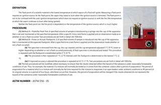 DEFINITION
The flash point of a volatile material is the lowest temperature at which vapors of a fluid will ignite. Measuring a flash point
requires an ignition source. At the flash point, the vapor may cease to burn when the ignition source is removed. The flash point is
not to be confused with the auto ignition temperature (which does not require an ignition source) or with the fire (the temperature
at which the vapor continues to burn after being ignited).
Neither the flash point nor the fire point is dependent on the temperature of the ignition source, which is much higher.
PROCEDURE
(1) Method A—Flash/No Flash Test. A specified volume of sampleis introduced by a syringe into the cup of the apparatus
that is set and maintained at the specified temperature. After a specific time a test flame is applied and an observation madeas to
whether or not a flash occurred. Test procedures are set forth in detail in§ 1500.43a.
(2) Method B—Finite (or Actual) Flashpoint. (i) A specified volume of sample is introduced into the cup of the apparatus
that is maintained at the expected flashpoint. After a specifiedtime a test flame is applied and the observation made whether or
not a flash occurred.
(ii) The specimen is removed from the cup, the cup cleaned, and the cup temperature adjusted 5 °C (9 °F), lower or
higher depending on whether or not a flash occurred previously. A fresh specimen is introduced and tested. This procedure
is repeated until the flashpoint is established within 5 °C (9 °F).
(iii) The procedure is then repeated at 1 °C (2 °F) intervals until the flashpoint is determined to the nearest 1 °C (2
°F).
(iv) If improved accuracy is desired the procedure is repeated at 0.5 °C (1 °F). Test procedures are set forth in detail at§1500.43a.
(3) The test procedures will be modified, where necessary, to ensure that the results obtained reflect the hazard of the substance under reasonably foreseeable
conditions of use. Thus, for example, the material, if a mixture, will normally be tested as it comes from the container, and/or after a period of evaporation. The period of
evaporation for a material which is a mixture will normally be the time required for the mixture to evaporate in an open beaker under ambient conditions to 90 percent of
its original volume, or a period of four hours, whichever occurs first. However, this period of evaporation will be changed if the results obtained do not represent the
hazard of the substance under reasonably foreseeableconditions of use.
ASTM NUMBER – ASTM D56 - 05
 