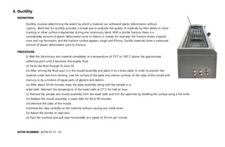 6. Ductility
DEFINITION
Ductility involves determining the extent by which a material can withstand plastic deformation without
rupture. Bend test for ductility provides a simple way to evaluate the quality of materials by their ability to resist
cracking or other surface irregularities during one continuous bend. With a ductile fracture, there is a
considerable amount of plastic deformation prior to failure. In metals, for example, the fracture shows a typical
cone and cup formation, and the fracture surface appears rough and fibrous. Ductile materials show a measured
amount of plastic deformation prior to fracture.
PROCEDURE:
(i) Melt the bituminous test material completely at a temperature of 75°C to 100° C above the approximate
softening point until it becomes thoroughly fluid.
(ii) Strain the fluid through IS sieve 30.
(iii) After stirring the fluid, pour it in the mould assembly and place it on a brass plate. In order to prevent the
material under test from sticking, coat the surface of the plate and interior surfaces of the sides of the mould with
mercury or by a mixture of equal parts of glycerin and dextrin.
(iv) After about 30-40 minutes, keep the plate assembly along with the sample in a
water bath. Maintain the temperature of the water bath at 27° C for half an hour.
(v) Remove the sample and mould assembly from the water bath and trim the specimen by levelling the surface using a hot knife.
(vi) Replace the mould assembly in water bath for 80 to 90 minutes.
(vii) Remove the sides of the mould.
(viii)Hook the clips carefully on the machine without causing any initial strain.
(ix) Adjust the pointer to read zero.
(x) Start the machine and pull clips horizontally at a speed of 50 mm per minute.
ASTM NUMBER- ASTM D113 - 07
 