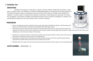 7. Solubility Test
DEFINITION
Solubility is the property of a solid, liquid, or gaseous chemical substance called solute to dissolve in a solid,
liquid, or gaseous solvent. The solubility of a substance fundamentally depends on the physical and chemical properties of
the solute and solvent as well as on temperature, pressure and the pH of the solution. The extent of the solubility of a
substance in a specific solvent is measured as the saturation concentration, where adding more solute does not increase
the concentration of the solution and begins to precipitate the excess amount of solute. The solubility of a substance is an
entirely different property from the rate of solution, which is how fast it dissolves.
PROCEDURE
1. Use your masking tape and pen to label five small cups salt, sugar, Epsom salt, MSG, and unknown. Label five larger clear
plastic cups in the same way. You should have two labeled cups for each type of crystal.
2. Tape the pencil down as shown. Roll two small pieces of tape so that the sticky side is out. Stick each piece of tape to the
opposite end of the ruler. Place the small empty salt cup on one piece of tape so that the edge of the cup bottom is right at the end of the ruler. Place a small
unlabeled cup on the other piece of tape in the same way.
3. Lay the ruler on the pencil so that it is as balanced as possible. Use a permanent marker to make a mark on the ruler at the
point where it is balanced on the pencil. This is your balance point.
4. Carefully place 10 paper clips in the unlabeled cup. Slowly add salt to the salt cup until the cup with the paper clips just
barely lifts from the table. Remove the salt cup from the ruler and set it aside.
5. Weigh the other four crystals in the same way so that you have equal amounts of all five crystals in their small labeled cups.
ASTM NUMBER - ASTM D2042- 15
 