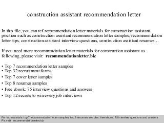 Interview questions and answers – free download/ pdf and ppt file
construction assistant recommendation letter
In this file, you can ref recommendation letter materials for construction assistant
position such as construction assistant recommendation letter samples, recommendation
letter tips, construction assistant interview questions, construction assistant resumes…
If you need more recommendation letter materials for construction assistant as
following, please visit: recommendationletter.biz
• Top 7 recommendation letter samples
• Top 32 recruitment forms
• Top 7 cover letter samples
• Top 8 resumes samples
• Free ebook: 75 interview questions and answers
• Top 12 secrets to win every job interviews
For top materials: top 7 recommendation letter samples, top 8 resumes samples, free ebook: 75 interview questions and answers
Pls visit: recommendationletter.biz
 