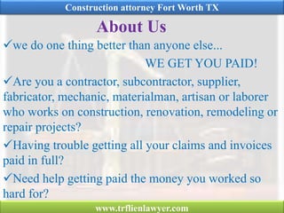 About Us
we do one thing better than anyone else...
WE GET YOU PAID!
Are you a contractor, subcontractor, supplier,
fabricator, mechanic, materialman, artisan or laborer
who works on construction, renovation, remodeling or
repair projects?
Having trouble getting all your claims and invoices
paid in full?
Need help getting paid the money you worked so
hard for?
Construction attorney Fort Worth TX
www.trflienlawyer.com
 