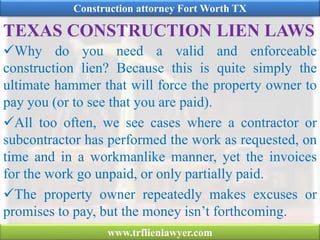 TEXAS CONSTRUCTION LIEN LAWS
Why do you need a valid and enforceable
construction lien? Because this is quite simply the
ultimate hammer that will force the property owner to
pay you (or to see that you are paid).
All too often, we see cases where a contractor or
subcontractor has performed the work as requested, on
time and in a workmanlike manner, yet the invoices
for the work go unpaid, or only partially paid.
The property owner repeatedly makes excuses or
promises to pay, but the money isn’t forthcoming.
Construction attorney Fort Worth TX
www.trflienlawyer.com
 