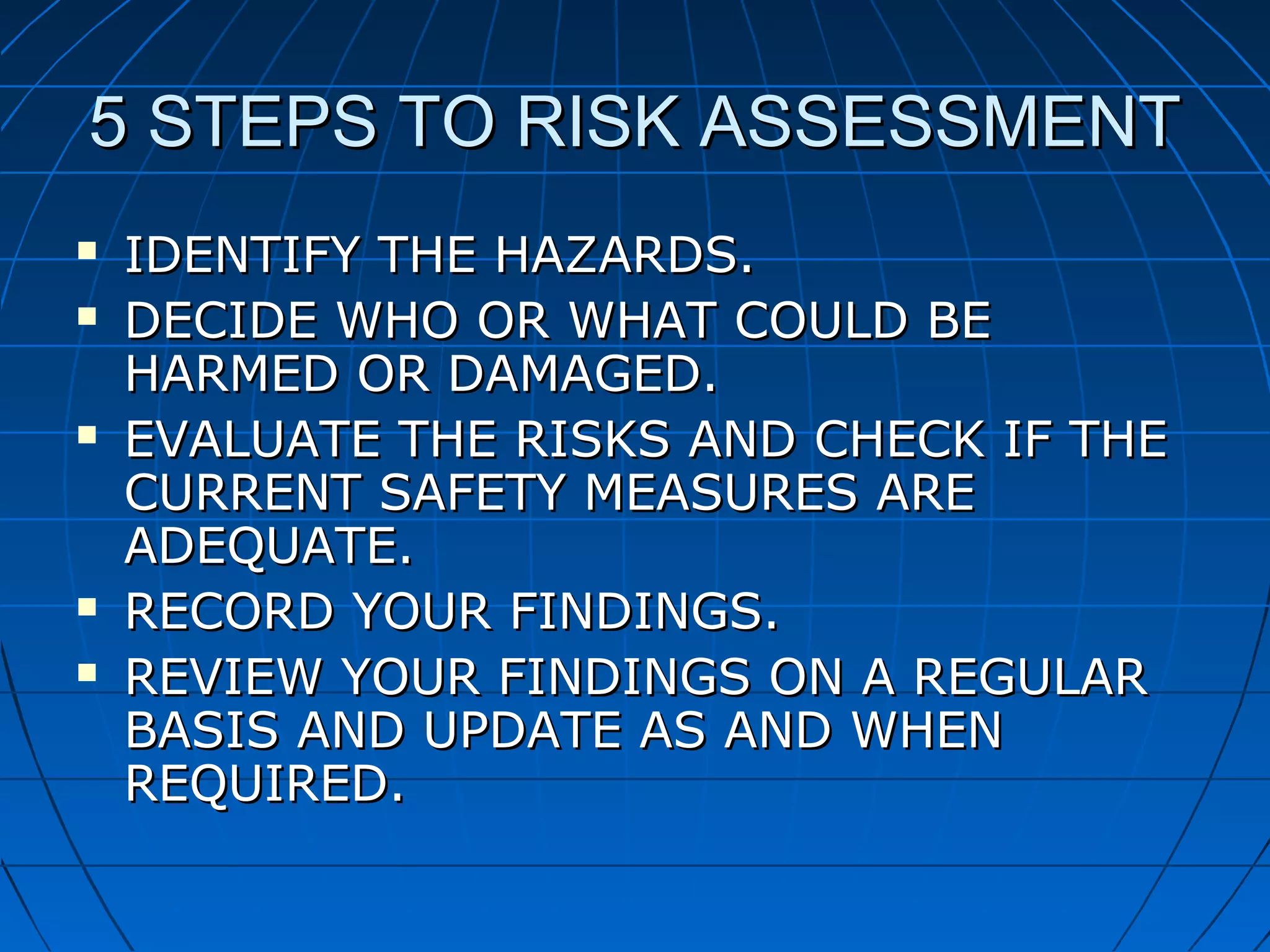5 STEPS TO RISK ASSESSMENT5 STEPS TO RISK ASSESSMENT
 IDENTIFY THE HAZARDS.IDENTIFY THE HAZARDS.
 DECIDE WHO OR WHAT COULD BEDECIDE WHO OR WHAT COULD BE
HARMED OR DAMAGED.HARMED OR DAMAGED.
 EVALUATE THE RISKS AND CHECK IF THEEVALUATE THE RISKS AND CHECK IF THE
CURRENT SAFETY MEASURES ARECURRENT SAFETY MEASURES ARE
ADEQUATE.ADEQUATE.
 RECORD YOUR FINDINGS.RECORD YOUR FINDINGS.
 REVIEW YOUR FINDINGS ON A REGULARREVIEW YOUR FINDINGS ON A REGULAR
BASIS AND UPDATE AS AND WHENBASIS AND UPDATE AS AND WHEN
REQUIRED.REQUIRED.
 