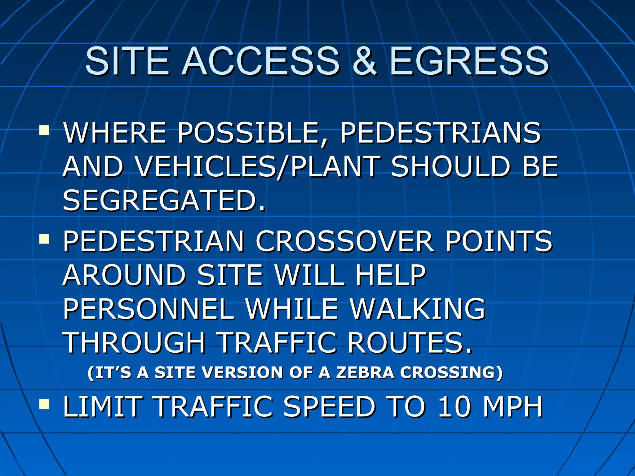 SITE ACCESS & EGRESSSITE ACCESS & EGRESS
 WHERE POSSIBLE, PEDESTRIANSWHERE POSSIBLE, PEDESTRIANS
AND VEHICLES/PLANT SHOULD BEAND VEHICLES/PLANT SHOULD BE
SEGREGATED.SEGREGATED.
 PEDESTRIAN CROSSOVER POINTSPEDESTRIAN CROSSOVER POINTS
AROUND SITE WILL HELPAROUND SITE WILL HELP
PERSONNEL WHILE WALKINGPERSONNEL WHILE WALKING
THROUGH TRAFFIC ROUTES.THROUGH TRAFFIC ROUTES.
(IT’S A SITE VERSION OF A ZEBRA CROSSING)(IT’S A SITE VERSION OF A ZEBRA CROSSING)
 LIMITLIMIT TRAFFIC SPEED TO 10 MPHTRAFFIC SPEED TO 10 MPH
 