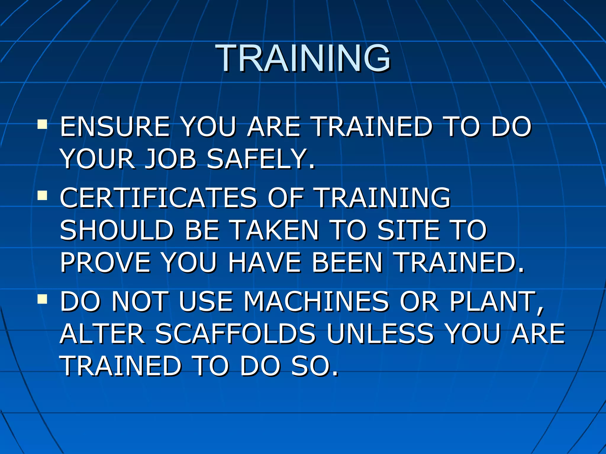 TRAININGTRAINING
 ENSURE YOU ARE TRAINED TO DOENSURE YOU ARE TRAINED TO DO
YOUR JOB SAFELY.YOUR JOB SAFELY.
 CERTIFICATES OF TRAININGCERTIFICATES OF TRAINING
SHOULD BE TAKEN TO SITE TOSHOULD BE TAKEN TO SITE TO
PROVE YOU HAVE BEEN TRAINED.PROVE YOU HAVE BEEN TRAINED.
 DO NOT USE MACHINES OR PLANT,DO NOT USE MACHINES OR PLANT,
ALTER SCAFFOLDS UNLESS YOU AREALTER SCAFFOLDS UNLESS YOU ARE
TRAINED TO DO SO.TRAINED TO DO SO.
 