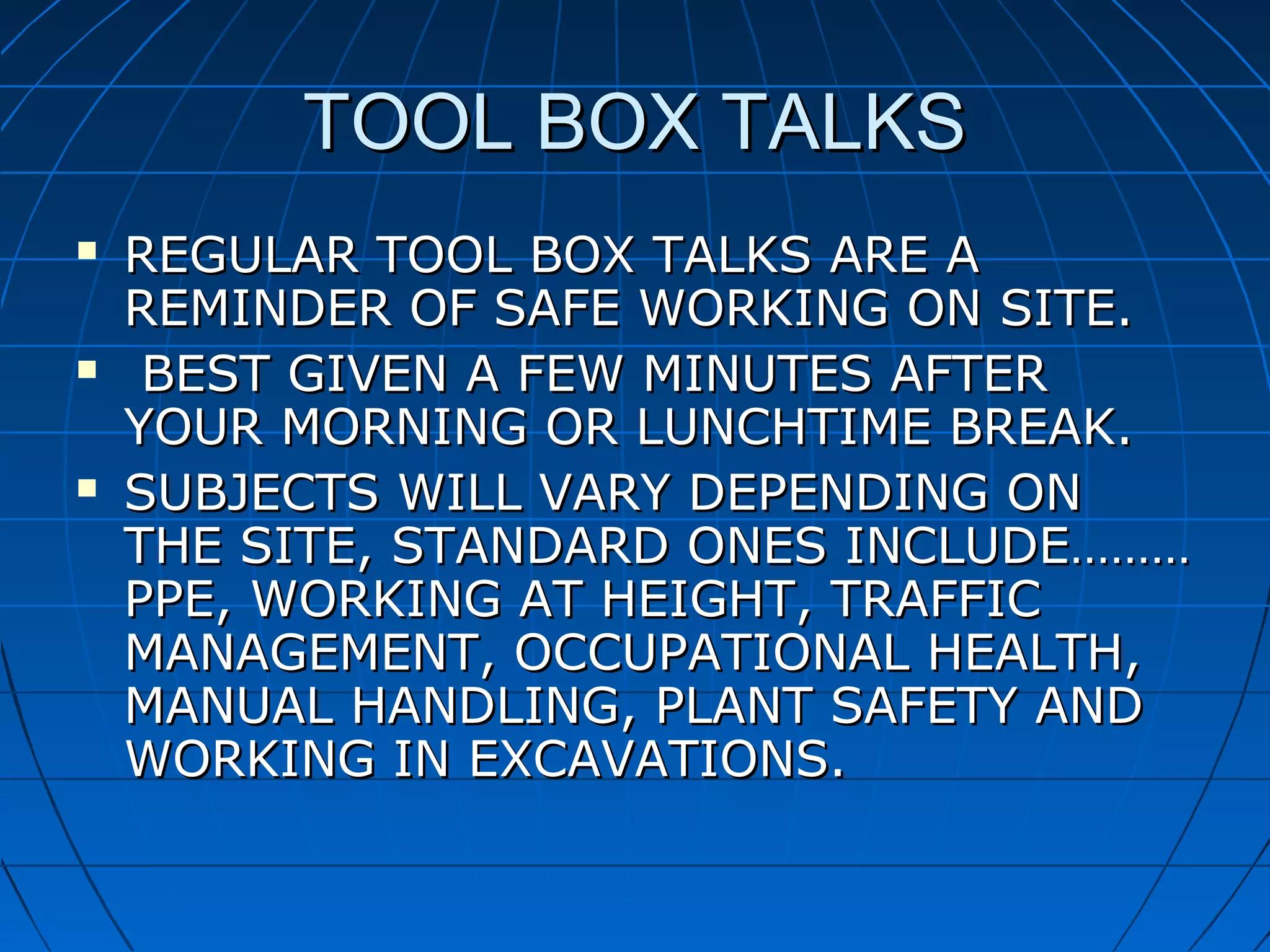 TOOL BOX TALKSTOOL BOX TALKS
 REGULAR TOOL BOX TALKS ARE AREGULAR TOOL BOX TALKS ARE A
REMINDER OF SAFE WORKING ON SITE.REMINDER OF SAFE WORKING ON SITE.
 BEST GIVEN A FEW MINUTES AFTERBEST GIVEN A FEW MINUTES AFTER
YOUR MORNING OR LUNCHTIME BREAK.YOUR MORNING OR LUNCHTIME BREAK.
 SUBJECTS WILL VARY DEPENDING ONSUBJECTS WILL VARY DEPENDING ON
THE SITE, STANDARD ONES INCLUDE………THE SITE, STANDARD ONES INCLUDE………
PPE, WORKING AT HEIGHT, TRAFFICPPE, WORKING AT HEIGHT, TRAFFIC
MANAGEMENT, OCCUPATIONAL HEALTH,MANAGEMENT, OCCUPATIONAL HEALTH,
MANUAL HANDLING, PLANT SAFETY ANDMANUAL HANDLING, PLANT SAFETY AND
WORKING IN EXCAVATIONS.WORKING IN EXCAVATIONS.
 