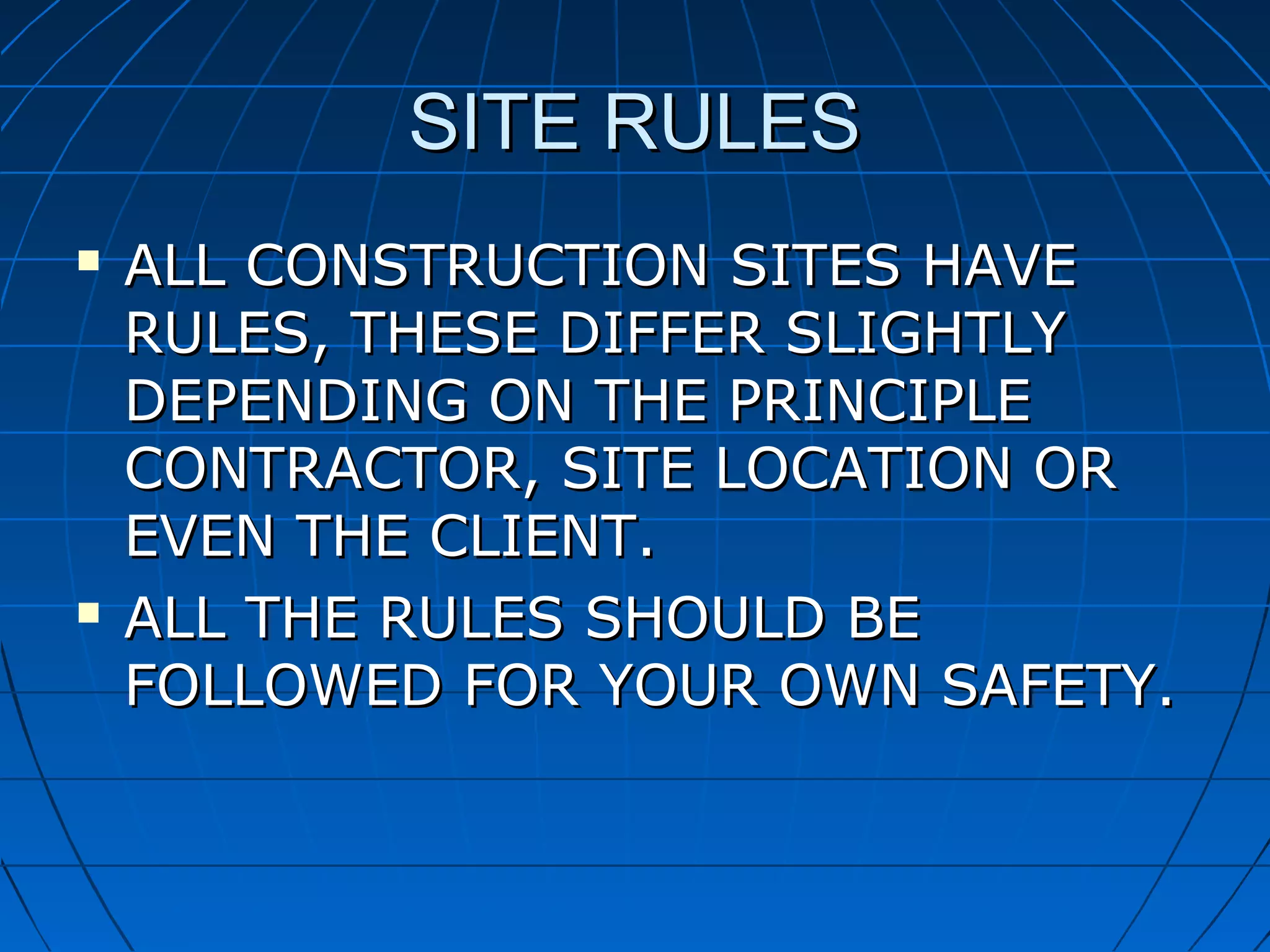 SITE RULESSITE RULES
 ALL CONSTRUCTION SITES HAVEALL CONSTRUCTION SITES HAVE
RULES, THESE DIFFER SLIGHTLYRULES, THESE DIFFER SLIGHTLY
DEPENDING ON THE PRINCIPLEDEPENDING ON THE PRINCIPLE
CONTRACTOR, SITE LOCATION ORCONTRACTOR, SITE LOCATION OR
EVEN THE CLIENT.EVEN THE CLIENT.
 ALL THE RULES SHOULD BEALL THE RULES SHOULD BE
FOLLOWED FOR YOUR OWN SAFETY.FOLLOWED FOR YOUR OWN SAFETY.
 