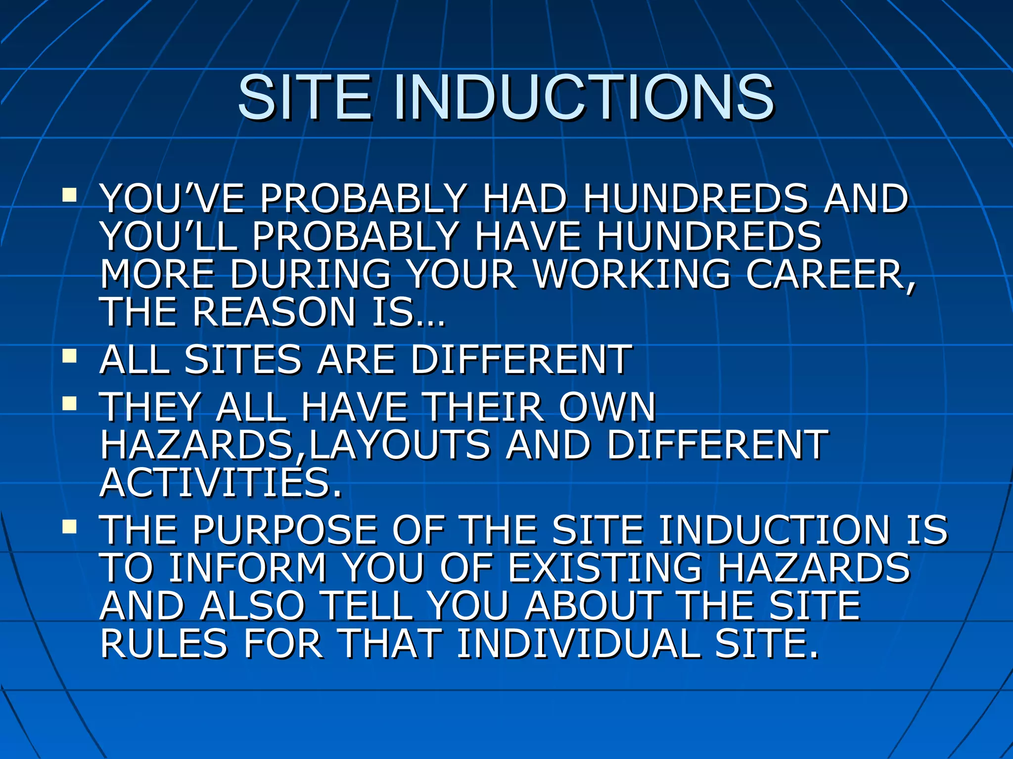 SITE INDUCTIONSSITE INDUCTIONS
 YOU’VE PROBABLY HAD HUNDREDS ANDYOU’VE PROBABLY HAD HUNDREDS AND
YOU’LL PROBABLY HAVE HUNDREDSYOU’LL PROBABLY HAVE HUNDREDS
MORE DURING YOUR WORKING CAREER,MORE DURING YOUR WORKING CAREER,
THE REASON IS…THE REASON IS…
 ALL SITES ARE DIFFERENTALL SITES ARE DIFFERENT
 THEY ALL HAVE THEIR OWNTHEY ALL HAVE THEIR OWN
HAZARDS,LAYOUTS AND DIFFERENTHAZARDS,LAYOUTS AND DIFFERENT
ACTIVITIES.ACTIVITIES.
 THE PURPOSE OF THE SITE INDUCTION ISTHE PURPOSE OF THE SITE INDUCTION IS
TO INFORM YOU OF EXISTING HAZARDSTO INFORM YOU OF EXISTING HAZARDS
AND ALSO TELL YOU ABOUT THE SITEAND ALSO TELL YOU ABOUT THE SITE
RULES FOR THAT INDIVIDUAL SITE.RULES FOR THAT INDIVIDUAL SITE.
 