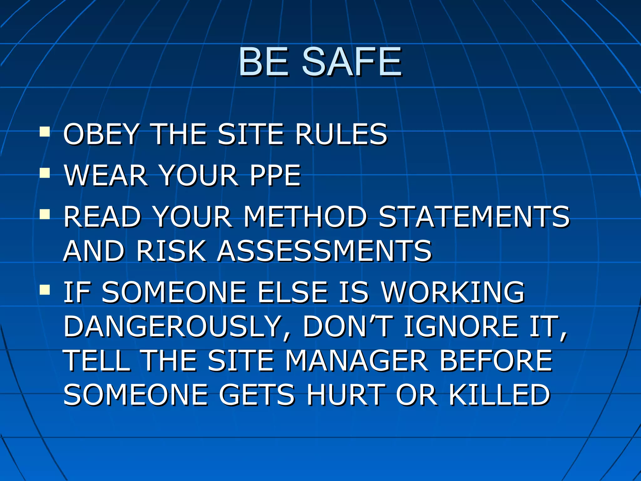 BE SAFEBE SAFE
 OBEY THE SITE RULESOBEY THE SITE RULES
 WEAR YOUR PPEWEAR YOUR PPE
 READ YOUR METHOD STATEMENTSREAD YOUR METHOD STATEMENTS
AND RISK ASSESSMENTSAND RISK ASSESSMENTS
 IF SOMEONE ELSE IS WORKINGIF SOMEONE ELSE IS WORKING
DANGEROUSLY, DON’T IGNORE IT,DANGEROUSLY, DON’T IGNORE IT,
TELL THE SITE MANAGER BEFORETELL THE SITE MANAGER BEFORE
SOMEONE GETS HURT OR KILLEDSOMEONE GETS HURT OR KILLED
 