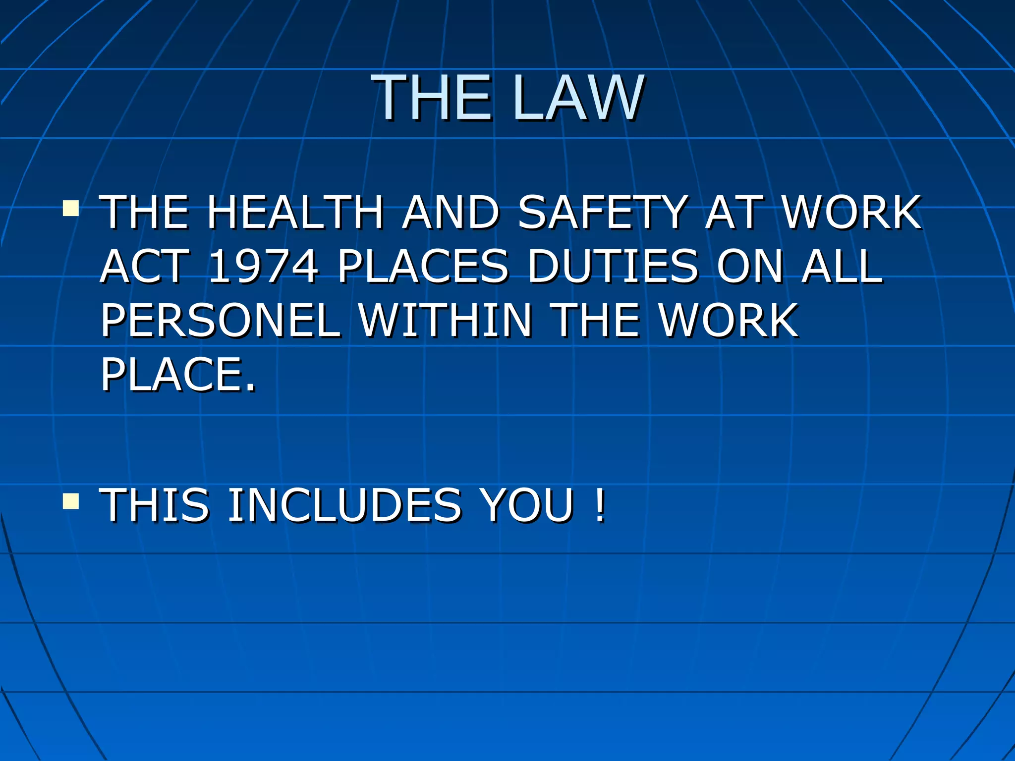 THE LAWTHE LAW
 THE HEALTH AND SAFETY AT WORKTHE HEALTH AND SAFETY AT WORK
ACT 1974 PLACES DUTIES ON ALLACT 1974 PLACES DUTIES ON ALL
PERSONEL WITHIN THE WORKPERSONEL WITHIN THE WORK
PLACE.PLACE.
 THIS INCLUDES YOU !THIS INCLUDES YOU !
 