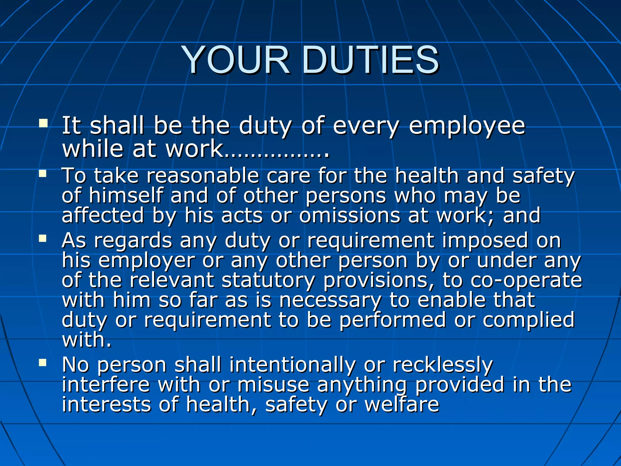 YOUR DUTIESYOUR DUTIES
 It shall be the duty of every employeeIt shall be the duty of every employee
while at work…………….while at work…………….
 To take reasonable care for the health and safetyTo take reasonable care for the health and safety
of himself and of other persons who may beof himself and of other persons who may be
affected by his acts or omissions at work; andaffected by his acts or omissions at work; and
 As regards any duty or requirement imposed onAs regards any duty or requirement imposed on
his employer or any other person by or under anyhis employer or any other person by or under any
of the relevant statutory provisions, to co-operateof the relevant statutory provisions, to co-operate
with him so far as is necessary to enable thatwith him so far as is necessary to enable that
duty or requirement to be performed or compliedduty or requirement to be performed or complied
with.with.
 No person shall intentionally or recklesslyNo person shall intentionally or recklessly
interfere with or misuse anything provided in theinterfere with or misuse anything provided in the
interests of health, safety or welfareinterests of health, safety or welfare
 