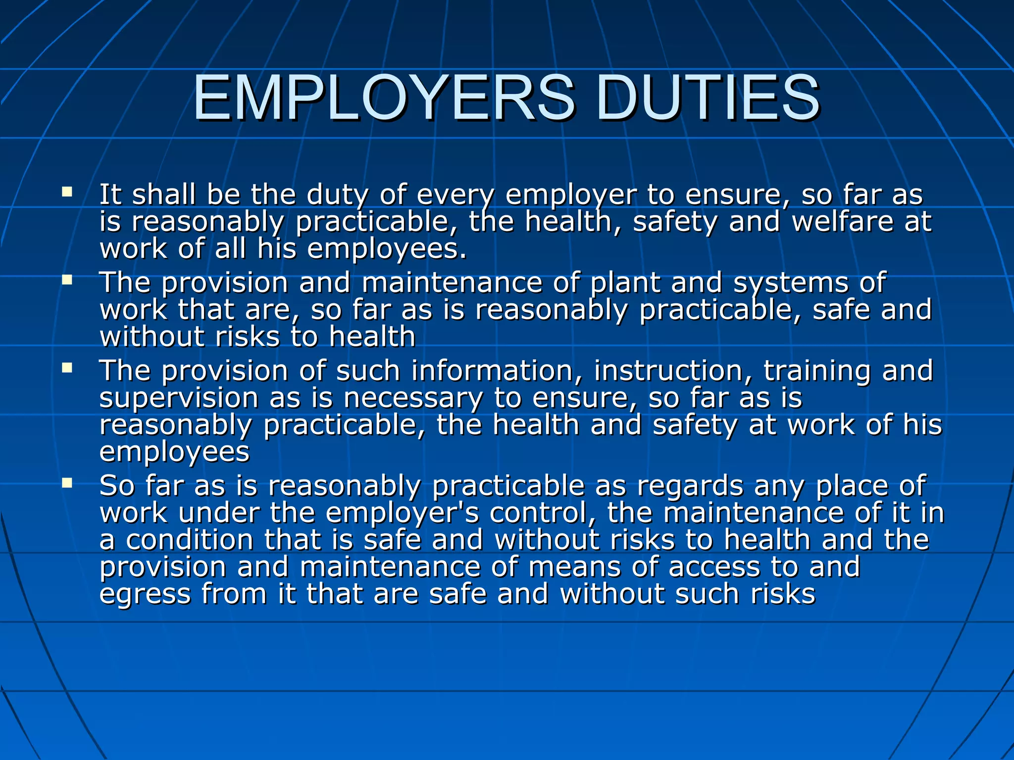 EMPLOYERS DUTIESEMPLOYERS DUTIES
 It shall be the duty of every employer to ensure, so far asIt shall be the duty of every employer to ensure, so far as
is reasonably practicable, the health, safety and welfare atis reasonably practicable, the health, safety and welfare at
work of all his employees.work of all his employees.
 The provision and maintenance of plant and systems ofThe provision and maintenance of plant and systems of
work that are, so far as is reasonably practicable, safe andwork that are, so far as is reasonably practicable, safe and
without risks to healthwithout risks to health
 The provision of such information, instruction, training andThe provision of such information, instruction, training and
supervision as is necessary to ensure, so far as issupervision as is necessary to ensure, so far as is
reasonably practicable, the health and safety at work of hisreasonably practicable, the health and safety at work of his
employeesemployees
 So far as is reasonably practicable as regards any place ofSo far as is reasonably practicable as regards any place of
work under the employer's control, the maintenance of it inwork under the employer's control, the maintenance of it in
a condition that is safe and without risks to health and thea condition that is safe and without risks to health and the
provision and maintenance of means of access to andprovision and maintenance of means of access to and
egress from it that are safe and without such risksegress from it that are safe and without such risks
 