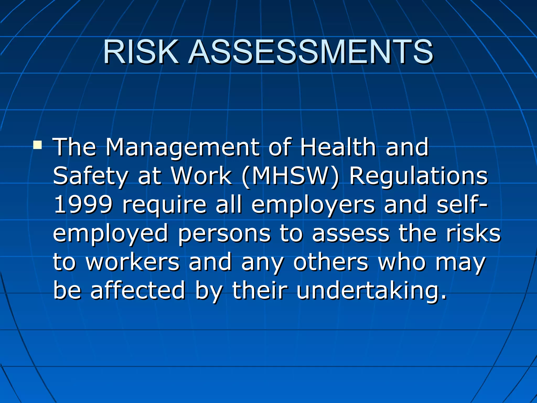 RISK ASSESSMENTSRISK ASSESSMENTS
 The Management of Health andThe Management of Health and
Safety at Work (MHSW) RegulationsSafety at Work (MHSW) Regulations
1999 require all employers and self-1999 require all employers and self-
employed persons to assess the risksemployed persons to assess the risks
to workers and any others who mayto workers and any others who may
be affected by their undertaking.be affected by their undertaking.
 