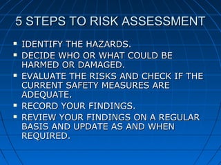 5 STEPS TO RISK ASSESSMENT5 STEPS TO RISK ASSESSMENT
 IDENTIFY THE HAZARDS.IDENTIFY THE HAZARDS.
 DECIDE WHO OR WHAT COULD BEDECIDE WHO OR WHAT COULD BE
HARMED OR DAMAGED.HARMED OR DAMAGED.
 EVALUATE THE RISKS AND CHECK IF THEEVALUATE THE RISKS AND CHECK IF THE
CURRENT SAFETY MEASURES ARECURRENT SAFETY MEASURES ARE
ADEQUATE.ADEQUATE.
 RECORD YOUR FINDINGS.RECORD YOUR FINDINGS.
 REVIEW YOUR FINDINGS ON A REGULARREVIEW YOUR FINDINGS ON A REGULAR
BASIS AND UPDATE AS AND WHENBASIS AND UPDATE AS AND WHEN
REQUIRED.REQUIRED.
 