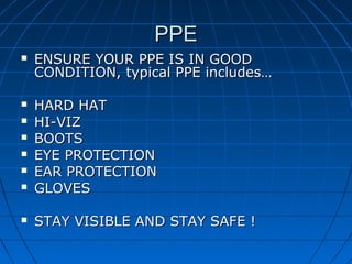 PPEPPE
 ENSURE YOUR PPE IS IN GOODENSURE YOUR PPE IS IN GOOD
CONDITION, typical PPE includes…CONDITION, typical PPE includes…
 HARD HATHARD HAT
 HI-VIZHI-VIZ
 BOOTSBOOTS
 EYE PROTECTIONEYE PROTECTION
 EAR PROTECTIONEAR PROTECTION
 GLOVESGLOVES
 STAY VISIBLE AND STAY SAFE !STAY VISIBLE AND STAY SAFE !
 