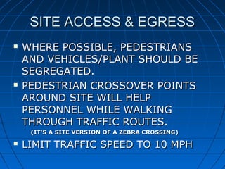 SITE ACCESS & EGRESSSITE ACCESS & EGRESS
 WHERE POSSIBLE, PEDESTRIANSWHERE POSSIBLE, PEDESTRIANS
AND VEHICLES/PLANT SHOULD BEAND VEHICLES/PLANT SHOULD BE
SEGREGATED.SEGREGATED.
 PEDESTRIAN CROSSOVER POINTSPEDESTRIAN CROSSOVER POINTS
AROUND SITE WILL HELPAROUND SITE WILL HELP
PERSONNEL WHILE WALKINGPERSONNEL WHILE WALKING
THROUGH TRAFFIC ROUTES.THROUGH TRAFFIC ROUTES.
(IT’S A SITE VERSION OF A ZEBRA CROSSING)(IT’S A SITE VERSION OF A ZEBRA CROSSING)
 LIMITLIMIT TRAFFIC SPEED TO 10 MPHTRAFFIC SPEED TO 10 MPH
 