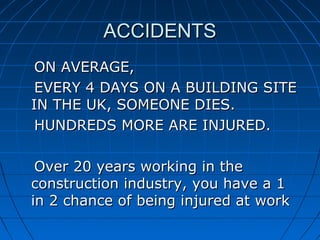 ACCIDENTSACCIDENTS
ON AVERAGE,ON AVERAGE,
EVERY 4 DAYS ON A BUILDING SITEEVERY 4 DAYS ON A BUILDING SITE
IN THE UK, SOMEONE DIES.IN THE UK, SOMEONE DIES.
HUNDREDS MORE ARE INJURED.HUNDREDS MORE ARE INJURED.
Over 20 years working in theOver 20 years working in the
construction industry, you have a 1construction industry, you have a 1
in 2 chance of being injured at workin 2 chance of being injured at work
 