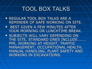 TOOL BOX TALKSTOOL BOX TALKS
 REGULAR TOOL BOX TALKS ARE AREGULAR TOOL BOX TALKS ARE A
REMINDER OF SAFE WORKING ON SITE.REMINDER OF SAFE WORKING ON SITE.
 BEST GIVEN A FEW MINUTES AFTERBEST GIVEN A FEW MINUTES AFTER
YOUR MORNING OR LUNCHTIME BREAK.YOUR MORNING OR LUNCHTIME BREAK.
 SUBJECTS WILL VARY DEPENDING ONSUBJECTS WILL VARY DEPENDING ON
THE SITE, STANDARD ONES INCLUDE………THE SITE, STANDARD ONES INCLUDE………
PPE, WORKING AT HEIGHT, TRAFFICPPE, WORKING AT HEIGHT, TRAFFIC
MANAGEMENT, OCCUPATIONAL HEALTH,MANAGEMENT, OCCUPATIONAL HEALTH,
MANUAL HANDLING, PLANT SAFETY ANDMANUAL HANDLING, PLANT SAFETY AND
WORKING IN EXCAVATIONS.WORKING IN EXCAVATIONS.
 