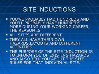 SITE INDUCTIONSSITE INDUCTIONS
 YOU’VE PROBABLY HAD HUNDREDS ANDYOU’VE PROBABLY HAD HUNDREDS AND
YOU’LL PROBABLY HAVE HUNDREDSYOU’LL PROBABLY HAVE HUNDREDS
MORE DURING YOUR WORKING CAREER,MORE DURING YOUR WORKING CAREER,
THE REASON IS…THE REASON IS…
 ALL SITES ARE DIFFERENTALL SITES ARE DIFFERENT
 THEY ALL HAVE THEIR OWNTHEY ALL HAVE THEIR OWN
HAZARDS,LAYOUTS AND DIFFERENTHAZARDS,LAYOUTS AND DIFFERENT
ACTIVITIES.ACTIVITIES.
 THE PURPOSE OF THE SITE INDUCTION ISTHE PURPOSE OF THE SITE INDUCTION IS
TO INFORM YOU OF EXISTING HAZARDSTO INFORM YOU OF EXISTING HAZARDS
AND ALSO TELL YOU ABOUT THE SITEAND ALSO TELL YOU ABOUT THE SITE
RULES FOR THAT INDIVIDUAL SITE.RULES FOR THAT INDIVIDUAL SITE.
 
