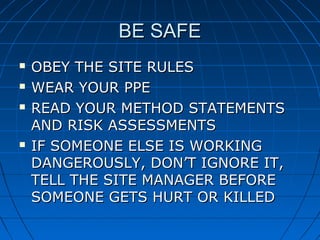 BE SAFEBE SAFE
 OBEY THE SITE RULESOBEY THE SITE RULES
 WEAR YOUR PPEWEAR YOUR PPE
 READ YOUR METHOD STATEMENTSREAD YOUR METHOD STATEMENTS
AND RISK ASSESSMENTSAND RISK ASSESSMENTS
 IF SOMEONE ELSE IS WORKINGIF SOMEONE ELSE IS WORKING
DANGEROUSLY, DON’T IGNORE IT,DANGEROUSLY, DON’T IGNORE IT,
TELL THE SITE MANAGER BEFORETELL THE SITE MANAGER BEFORE
SOMEONE GETS HURT OR KILLEDSOMEONE GETS HURT OR KILLED
 