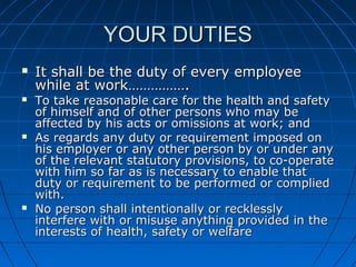 YOUR DUTIESYOUR DUTIES
 It shall be the duty of every employeeIt shall be the duty of every employee
while at work…………….while at work…………….
 To take reasonable care for the health and safetyTo take reasonable care for the health and safety
of himself and of other persons who may beof himself and of other persons who may be
affected by his acts or omissions at work; andaffected by his acts or omissions at work; and
 As regards any duty or requirement imposed onAs regards any duty or requirement imposed on
his employer or any other person by or under anyhis employer or any other person by or under any
of the relevant statutory provisions, to co-operateof the relevant statutory provisions, to co-operate
with him so far as is necessary to enable thatwith him so far as is necessary to enable that
duty or requirement to be performed or compliedduty or requirement to be performed or complied
with.with.
 No person shall intentionally or recklesslyNo person shall intentionally or recklessly
interfere with or misuse anything provided in theinterfere with or misuse anything provided in the
interests of health, safety or welfareinterests of health, safety or welfare
 
