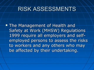 RISK ASSESSMENTSRISK ASSESSMENTS
 The Management of Health andThe Management of Health and
Safety at Work (MHSW) RegulationsSafety at Work (MHSW) Regulations
1999 require all employers and self-1999 require all employers and self-
employed persons to assess the risksemployed persons to assess the risks
to workers and any others who mayto workers and any others who may
be affected by their undertaking.be affected by their undertaking.
 