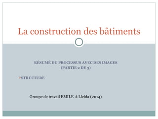 RÉSUMÉ DU PROCESSUS AVEC DES IMAGES
(PARTIE 2 DE 3)
STRUCTURE
La construction des bâtiments
Groupe de travail EMILE à Lleida (2014)
 