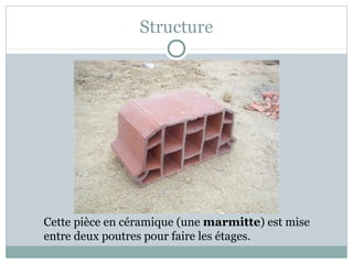 Structure
Cette pièce en céramique (une marmitte) est mise
entre deux poutres pour faire les étages.
 