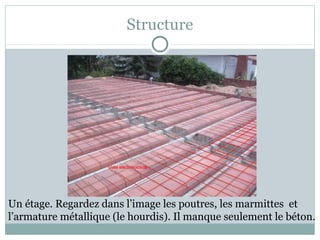 Structure
Un étage. Regardez dans l’image les poutres, les marmittes et
l’armature métallique (le hourdis). Il manque seulement le béton.
 