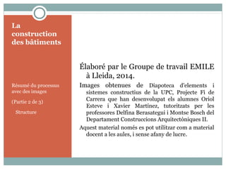 La
construction
des bâtiments
Résumé du processus
avec des images
(Partie 2 de 3)
Structure
Élaboré par le Groupe de travail EMILE
à Lleida, 2014.
Images obtenues de Diapoteca d'elements i
sistemes constructius de la UPC, Projecte Fi de
Carrera que han desenvolupat els alumnes Oriol
Esteve i Xavier Martínez, tutoritzats per les
professores Delfina Berasategui i Montse Bosch del
Departament Construccions Arquitectòniques II.
Aquest material només es pot utilitzar com a material
docent a les aules, i sense afany de lucre.
 