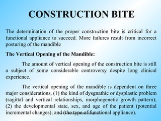 CONSTRUCTION BITE
The determination of the proper construction bite is critical for a
functional appliance to succeed. More failures result from incorrect
posturing of the mandible
The Vertical Opening of the Mandible:
The amount of vertical opening of the construction bite is still
a subject of some considerable controversy despite long clinical
experience.
The vertical opening of the mandible is dependent on three
major considerations. (1) the kind of dysgnathic or dysplastic problem
(sagittal and vertical relationships, morphogenetic growth pattern);
(2) the developmental state, sex, and age of the patient (potential
incremental changes); and (the type of functional appliance).www.indiandentalacademy.com
 