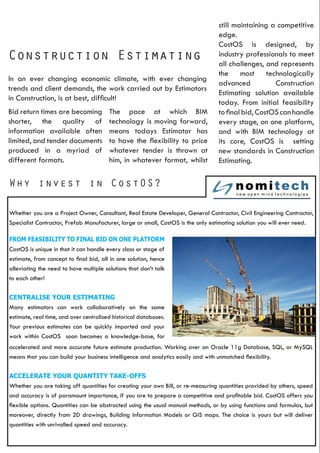 Why invest in CostOS?
Construction Estimating
In an ever changing economic climate, with ever changing
trends and client demands, the work carried out by Estimators
in Construction, is at best, difficult!
Bid return times are becoming
shorter, the quality of
information available often
limited, and tender documents
produced in a myriad of
different formats.
The pace at which BIM
technology is moving forward,
means todays Estimator has
to have the flexibility to price
whatever tender is thrown at
him, in whatever format, whilst
still maintaining a competitive
edge.
CostOS is designed, by
industry professionals to meet
all challenges, and represents
the most technologically
advanced Construction
Estimating solution available
today. From initial feasibility
tofinalbid,CostOScanhandle
every stage, on one platform,
and with BIM technology at
its core, CostOS is setting
new standards in Construction
Estimating.
Whether you are a Project Owner, Consultant, Real Estate Developer, General Contractor, Civil Engineering Contractor,
Specialist Contractor, Prefab Manufacturer, large or small, CostOS is the only estimating solution you will ever need.
FROM FEASIBILITY TO FINAL BID ON ONE PLATFORM
CostOS is unique in that it can handle every class or stage of
estimate, from concept to final bid, all in one solution, hence
alleviating the need to have multiple solutions that don’t talk
to each other!
CENTRALISE YOUR ESTIMATING
Many estimators can work collaboratively on the same
estimate, real time, and over centralised historical databases.
Your previous estimates can be quickly imported and your
work within CostOS soon becomes a knowledge-base, for
accelerated and more accurate future estimate production. Working over an Oracle 11g Database, SQL, or MySQL
means that you can build your business intelligence and analytics easily and with unmatched flexibility.
ACCELERATE YOUR QUANTITY TAKE-OFFS
Whether you are taking off quantities for creating your own Bill, or re-measuring quantities provided by others, speed
and accuracy is of paramount importance, if you are to prepare a competitive and profitable bid. CostOS offers you
flexible options. Quantities can be abstracted using the usual manual methods, or by using functions and formulas, but
moreover, directly from 2D drawings, Building Information Models or GIS maps. The choice is yours but will deliver
quantities with unrivalled speed and accuracy.
 