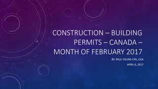 CONSTRUCTION – BUILDING
PERMITS – CANADA –
MONTH OF FEBRUARY 2017
BY: PAUL YOUNG CPA, CGA
APRIL 6, 2017
 