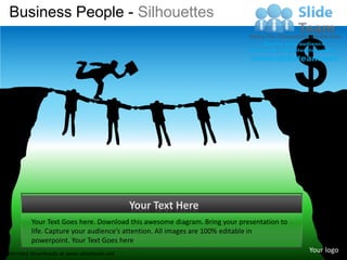 Business People - Silhouettes



                                                                                          $
                                           Your Text Here
         Your Text Goes here. Download this awesome diagram. Bring your presentation to
         life. Capture your audience’s attention. All images are 100% editable in
         powerpoint. Your Text Goes here
Unlimited downloads at www.slideteam.net
                                                                                          Your logo
 